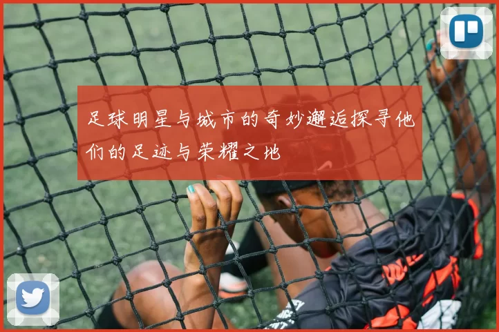足球明星与城市的奇妙邂逅探寻他们的足迹与荣耀之地