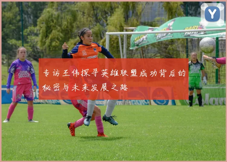 专访王伟探寻英雄联盟成功背后的秘密与未来发展之路