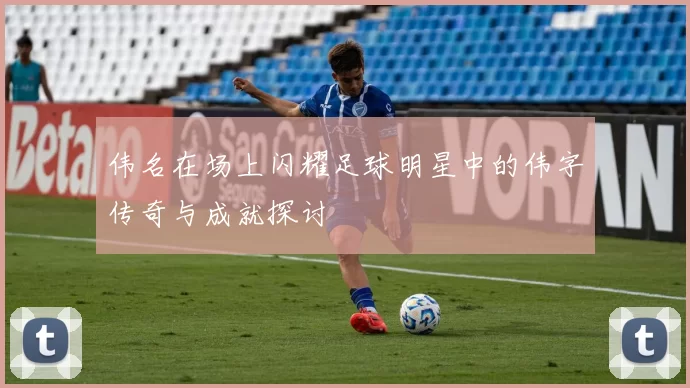 伟名在场上闪耀足球明星中的伟字传奇与成就探讨