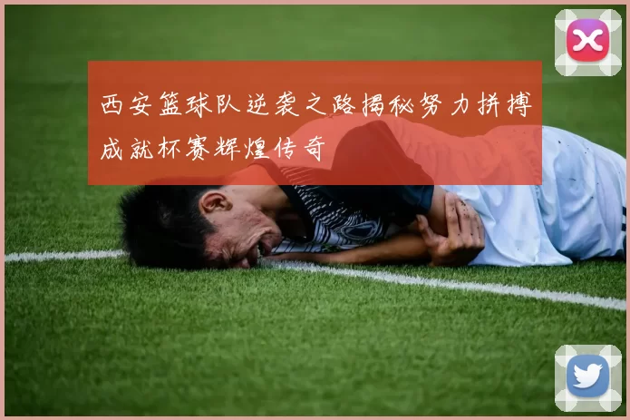 西安篮球队逆袭之路揭秘努力拼搏成就杯赛辉煌传奇