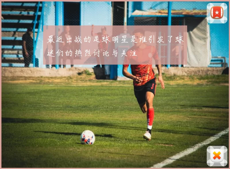 最近出战的足球明星是谁引发了球迷们的热烈讨论与关注