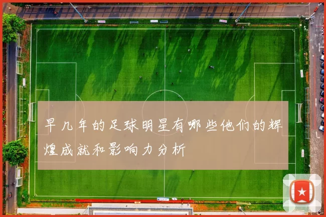 早几年的足球明星有哪些他们的辉煌成就和影响力分析