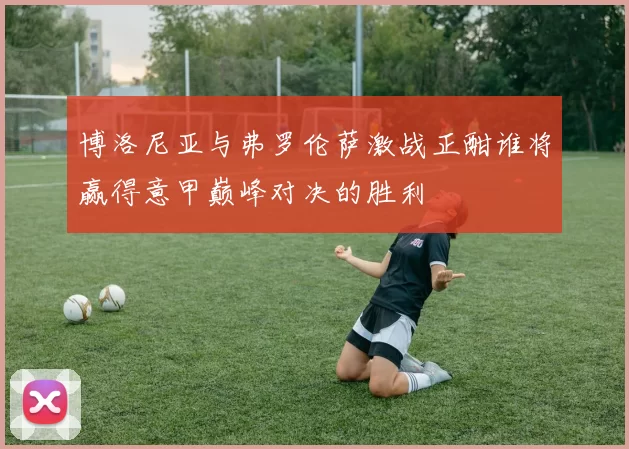 博洛尼亚与弗罗伦萨激战正酣谁将赢得意甲巅峰对决的胜利