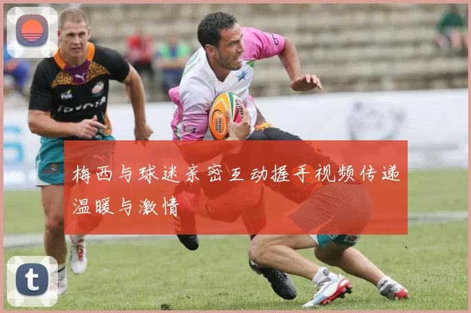 梅西与球迷亲密互动握手视频传递温暖与激情