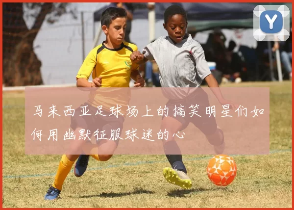 马来西亚足球场上的搞笑明星们如何用幽默征服球迷的心