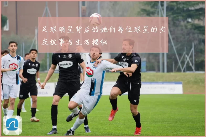 足球明星背后的她们每位球星的女友故事与生活揭秘