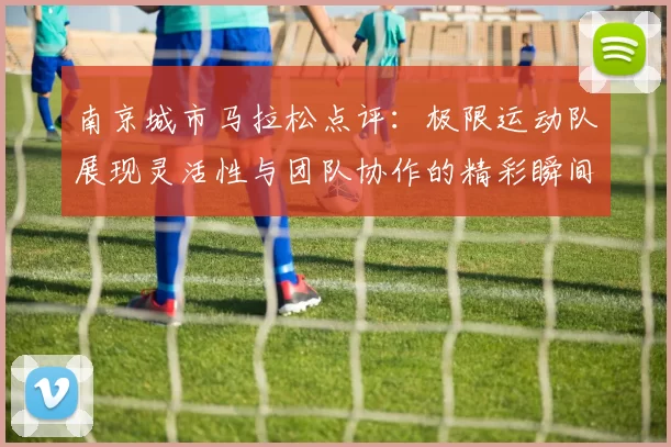 南京城市马拉松点评：极限运动队展现灵活性与团队协作的精彩瞬间