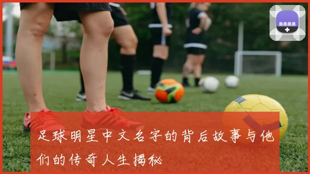 足球明星中文名字的背后故事与他们的传奇人生揭秘