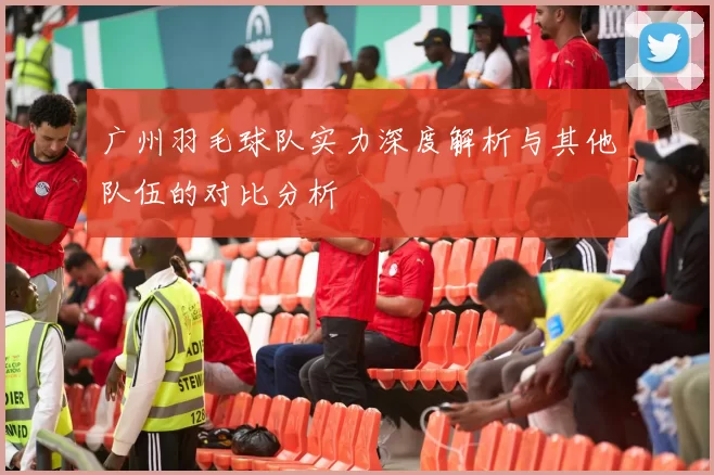 广州羽毛球队实力深度解析与其他队伍的对比分析