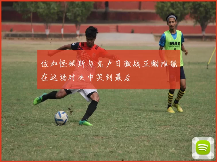 佐加怪顿斯与克卢日激战正酣谁能在这场对决中笑到最后