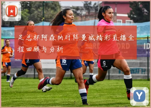 足总杯阿森纳对阵曼城精彩直播全程回顾与分析
