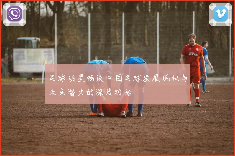 足球明星畅谈中国足球发展现状与未来潜力的深度对话