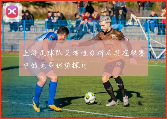 上海足球队灵活性分析及其在联赛中的竞争优势探讨