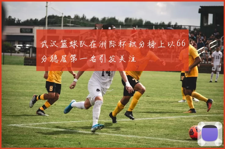 武汉篮球队在洲际杯积分榜上以66分稳居第一名引发关注
