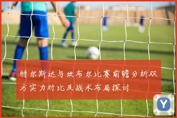 特尔斯达与坎布尔比赛前瞻分析双方实力对比及战术布局探讨