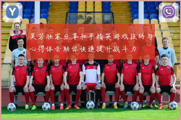 吴芳独家分享和平精英游戏技巧与心得体会助你快速提升战斗力