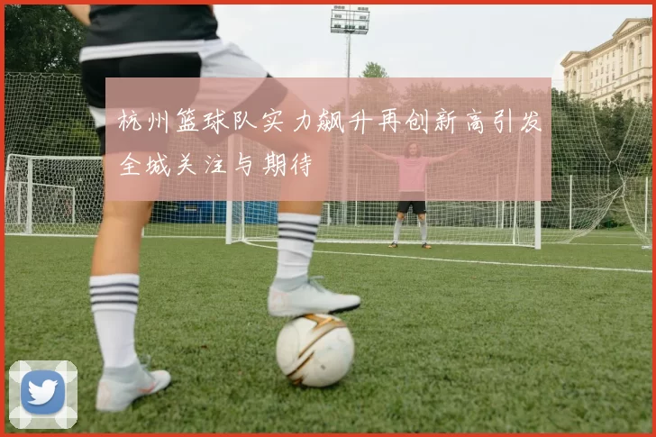 杭州篮球队实力飙升再创新高引发全城关注与期待