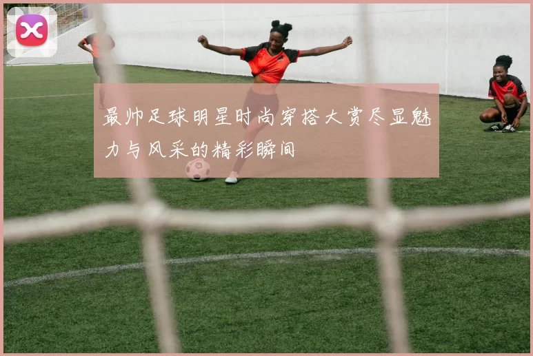 最帅足球明星时尚穿搭大赏尽显魅力与风采的精彩瞬间