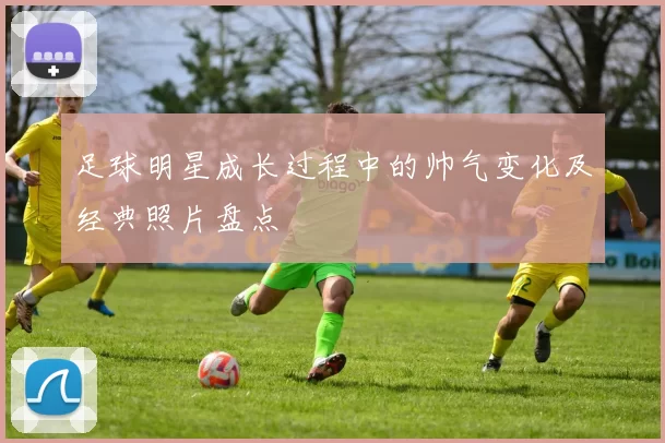足球明星成长过程中的帅气变化及经典照片盘点