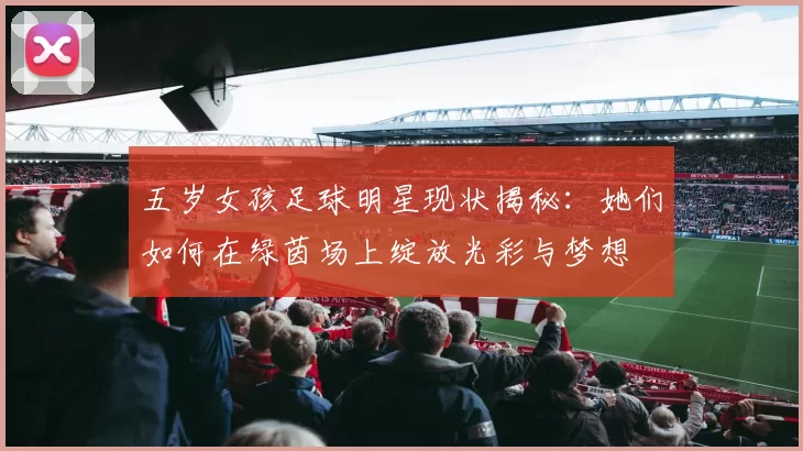 五岁女孩足球明星现状揭秘：她们如何在绿茵场上绽放光彩与梦想