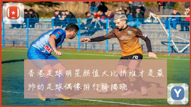 香港足球明星颜值大比拼谁才是最帅的足球偶像排行榜揭晓