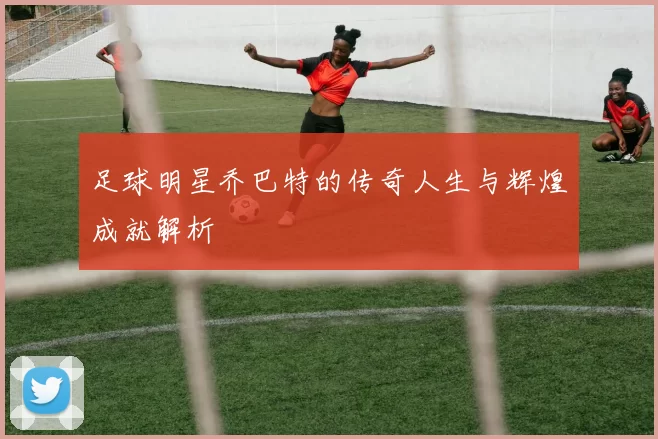 足球明星乔巴特的传奇人生与辉煌成就解析