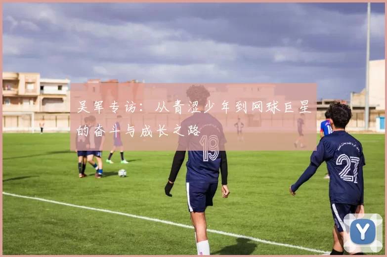 吴军专访：从青涩少年到网球巨星的奋斗与成长之路