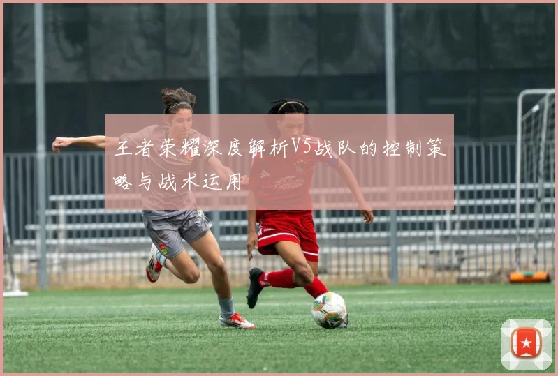 王者荣耀深度解析V5战队的控制策略与战术运用