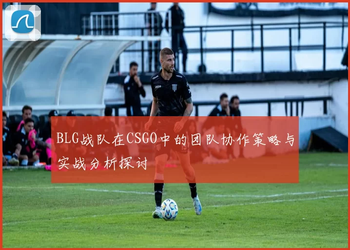 BLG战队在CSGO中的团队协作策略与实战分析探讨