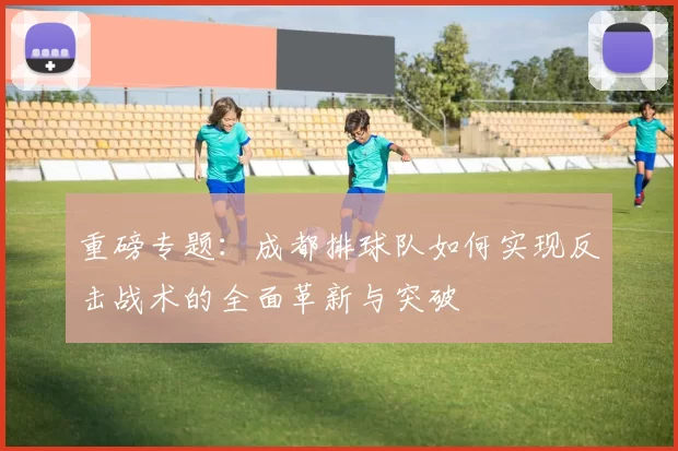 重磅专题：成都排球队如何实现反击战术的全面革新与突破