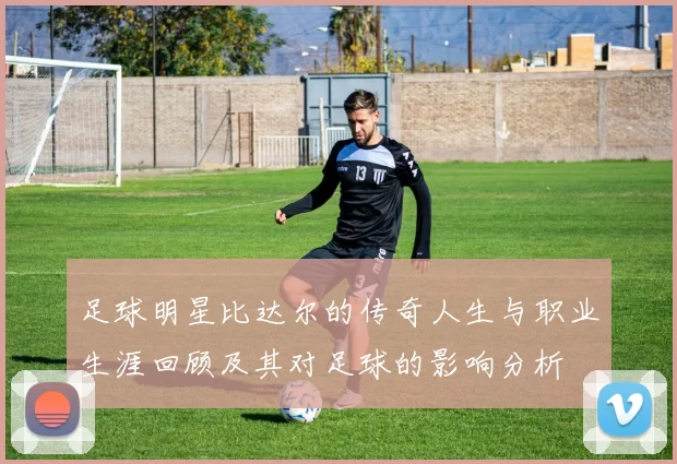 足球明星比达尔的传奇人生与职业生涯回顾及其对足球的影响分析