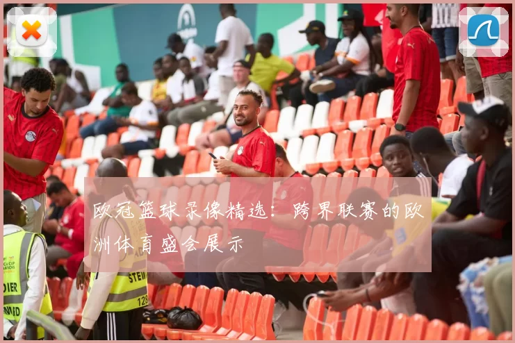 欧冠篮球录像精选：跨界联赛的欧洲体育盛会展示