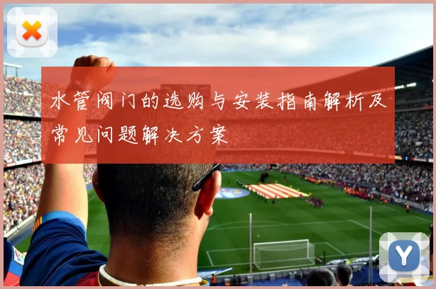 水管阀门的选购与安装指南解析及常见问题解决方案