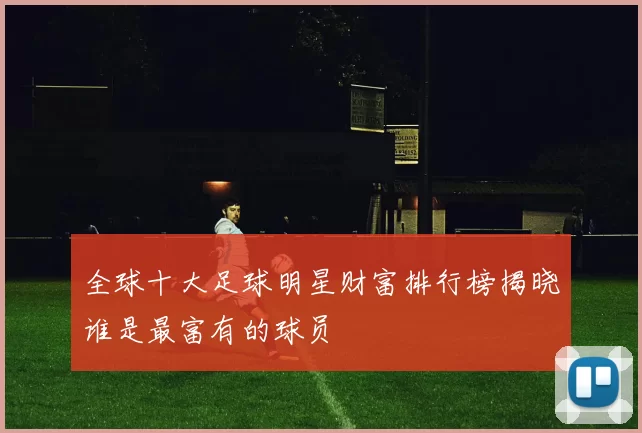全球十大足球明星财富排行榜揭晓谁是最富有的球员